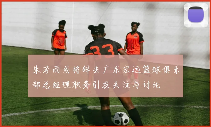 朱芳雨或将辞去广东宏远篮球俱乐部总经理职务引发关注与讨论