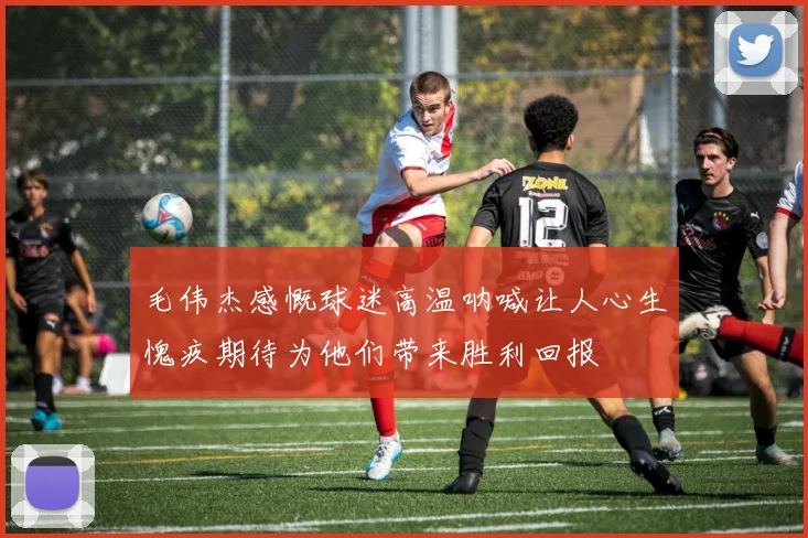 毛伟杰感慨球迷高温呐喊让人心生愧疚期待为他们带来胜利回报