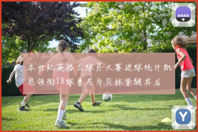 本世纪英格兰球员大赛进球统计凯恩领衔18球鲁尼与贝林紧随其后