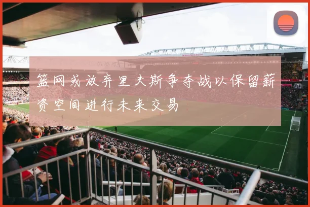篮网或放弃里夫斯争夺战以保留薪资空间进行未来交易