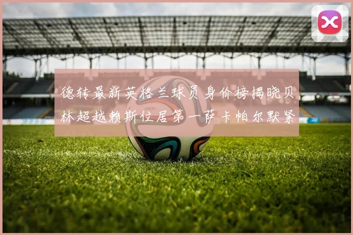 德转最新英格兰球员身价榜揭晓贝林超越赖斯位居第一萨卡帕尔默紧随其后