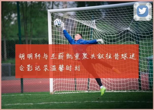 胡明轩与王薪凯重聚共叙往昔球迷合影记录温馨时刻