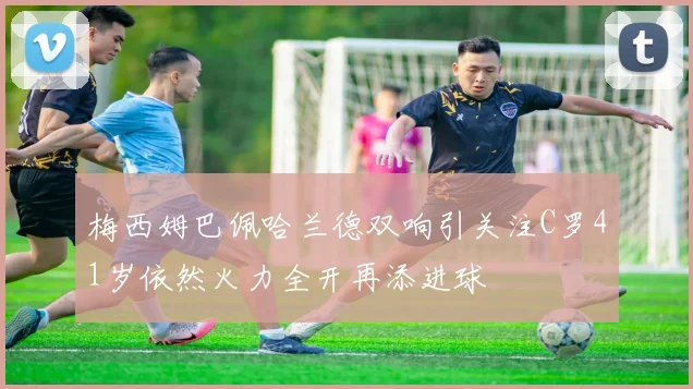梅西姆巴佩哈兰德双响引关注C罗41岁依然火力全开再添进球