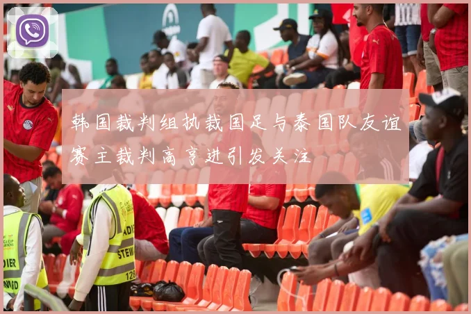 韩国裁判组执裁国足与泰国队友谊赛主裁判高亨进引发关注