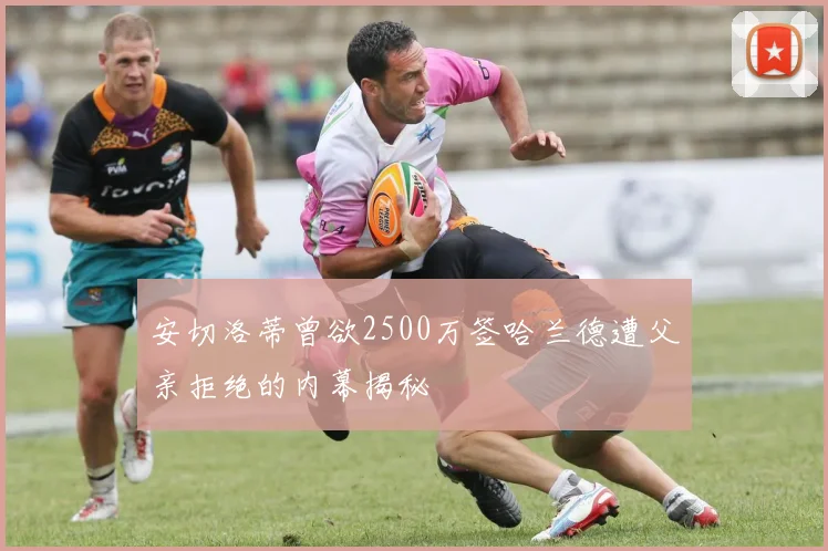 安切洛蒂曾欲2500万签哈兰德遭父亲拒绝的内幕揭秘