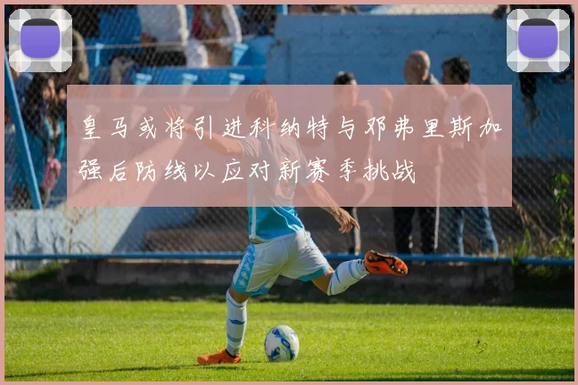 皇马或将引进科纳特与邓弗里斯加强后防线以应对新赛季挑战