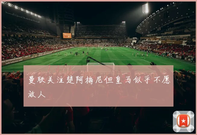 曼联关注楚阿梅尼但皇马似乎不愿放人