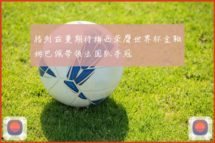 格列兹曼期待梅西荣膺世界杯金靴姆巴佩带领法国队夺冠