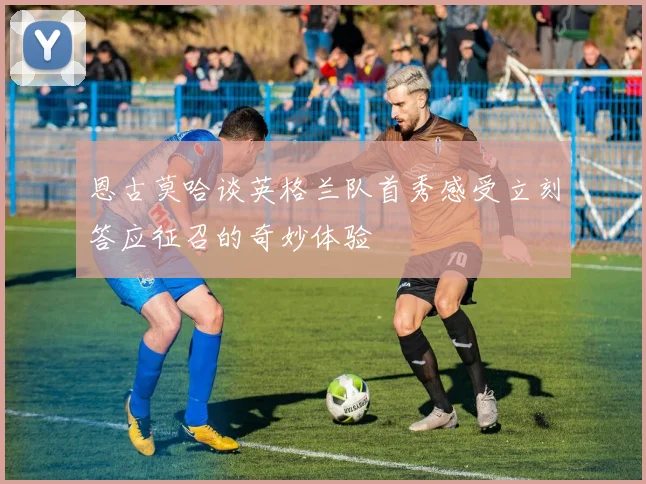 恩古莫哈谈英格兰队首秀感受立刻答应征召的奇妙体验