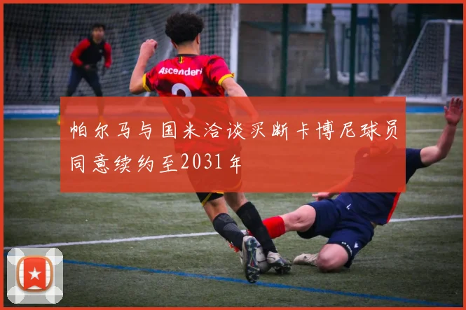 帕尔马与国米洽谈买断卡博尼球员同意续约至2031年