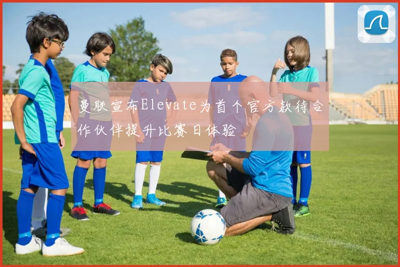 曼联宣布Elevate为首个官方款待合作伙伴提升比赛日体验