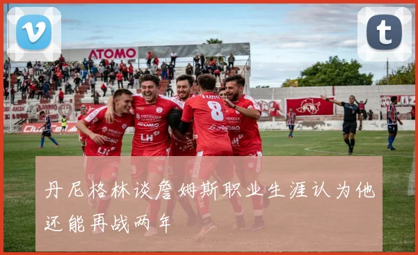 丹尼格林谈詹姆斯职业生涯认为他还能再战两年