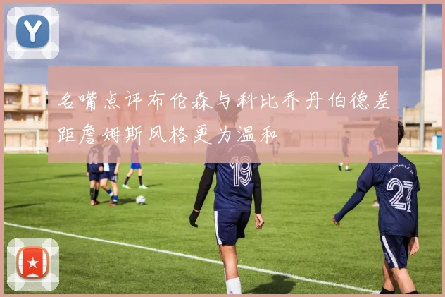 名嘴点评布伦森与科比乔丹伯德差距詹姆斯风格更为温和