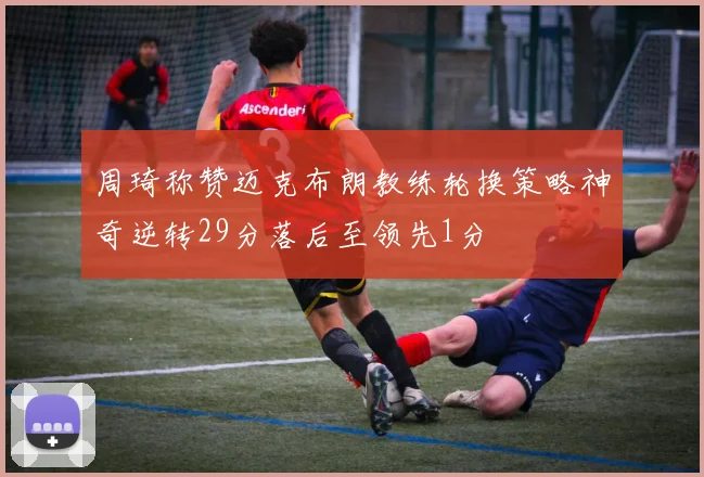周琦称赞迈克布朗教练轮换策略神奇逆转29分落后至领先1分