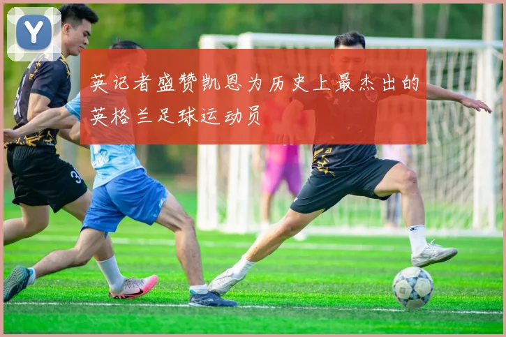 英记者盛赞凯恩为历史上最杰出的英格兰足球运动员