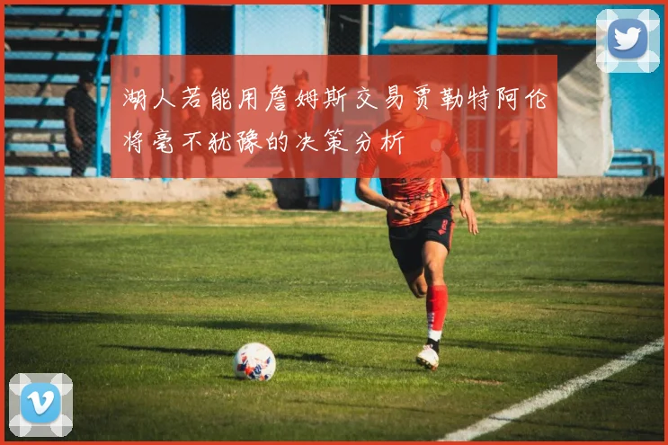 湖人若能用詹姆斯交易贾勒特阿伦将毫不犹豫的决策分析