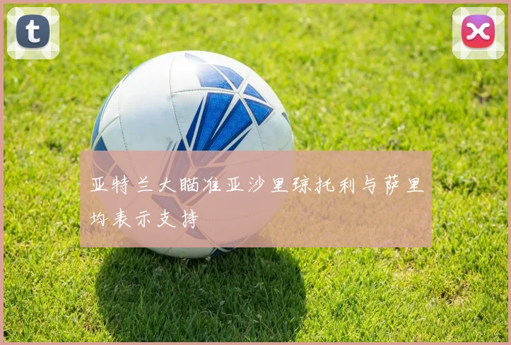 亚特兰大瞄准亚沙里琼托利与萨里均表示支持