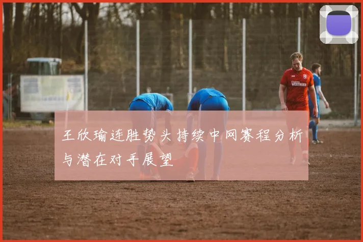 王欣瑜连胜势头持续中网赛程分析与潜在对手展望