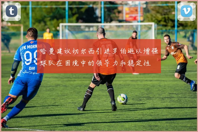 哈曼建议切尔西引进罗伯逊以增强球队在困境中的领导力和稳定性