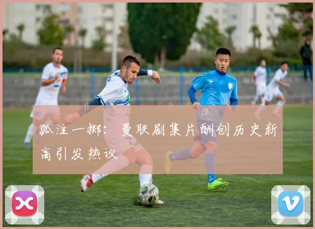 孤注一掷：曼联剧集片酬创历史新高引发热议