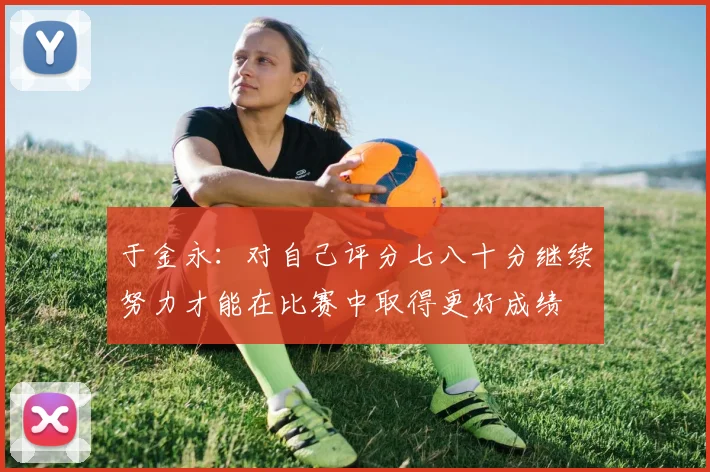 于金永：对自己评分七八十分继续努力才能在比赛中取得更好成绩