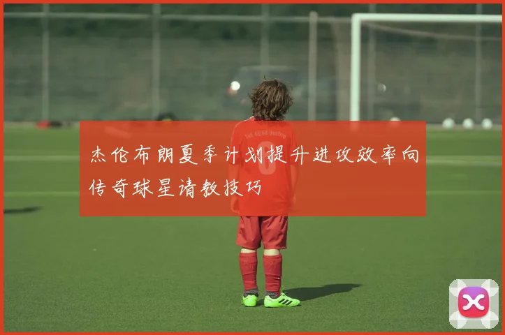 杰伦布朗夏季计划提升进攻效率向传奇球星请教技巧