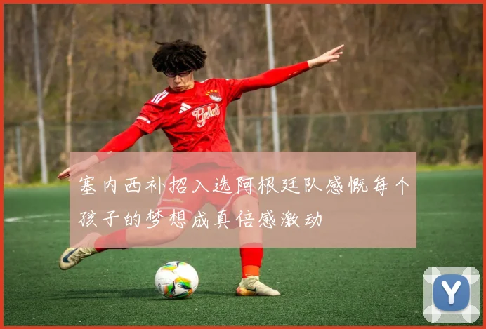 塞内西补招入选阿根廷队感慨每个孩子的梦想成真倍感激动