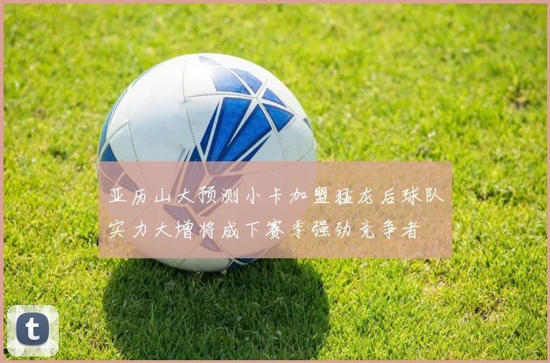 亚历山大预测小卡加盟猛龙后球队实力大增将成下赛季强劲竞争者