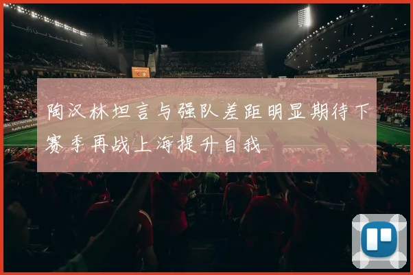 陶汉林坦言与强队差距明显期待下赛季再战上海提升自我