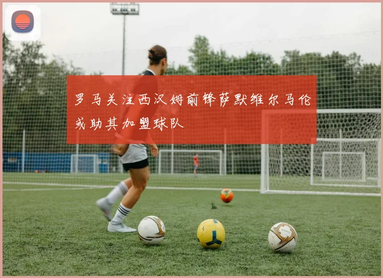 罗马关注西汉姆前锋萨默维尔马伦或助其加盟球队