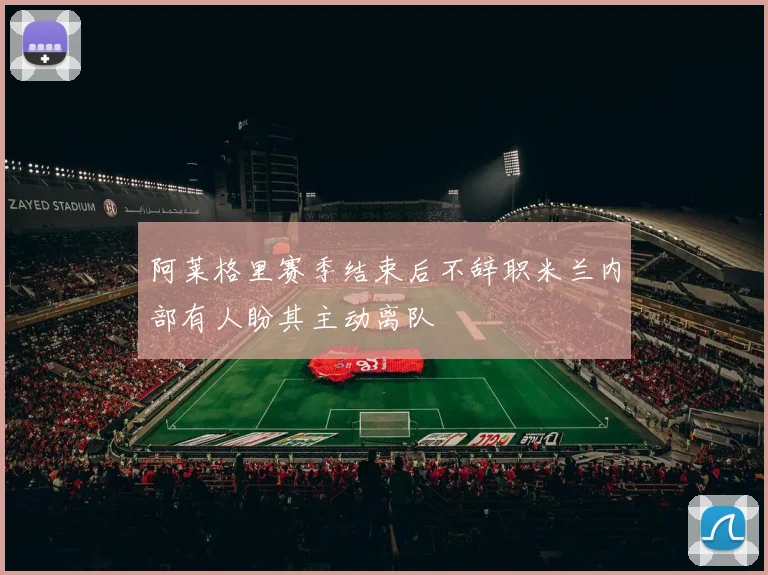 阿莱格里赛季结束后不辞职米兰内部有人盼其主动离队